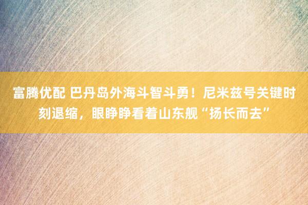 富腾优配 巴丹岛外海斗智斗勇！尼米兹号关键时刻退缩，眼睁睁看着山东舰“扬长而去”
