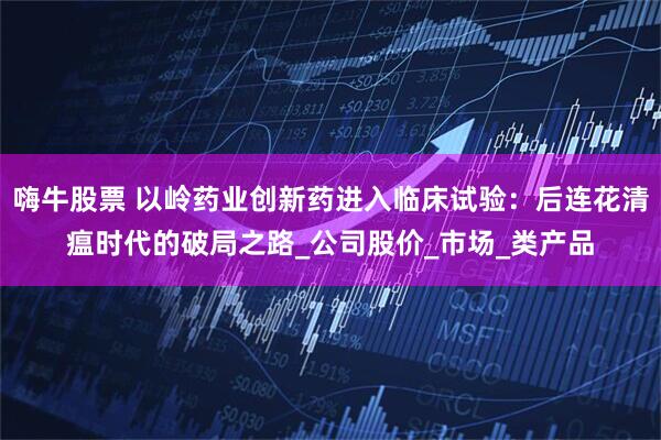 嗨牛股票 以岭药业创新药进入临床试验：后连花清瘟时代的破局之路_公司股价_市场_类产品