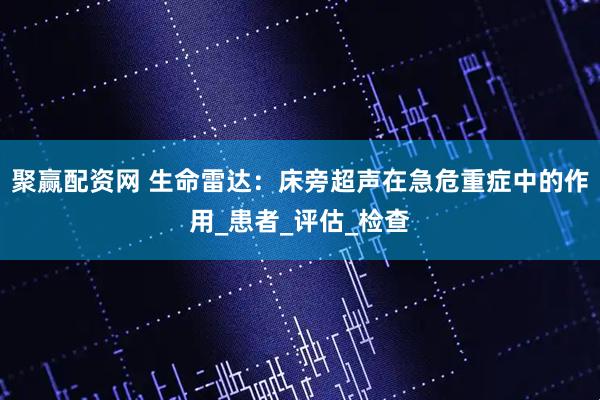 聚赢配资网 生命雷达：床旁超声在急危重症中的作用_患者_评估_检查
