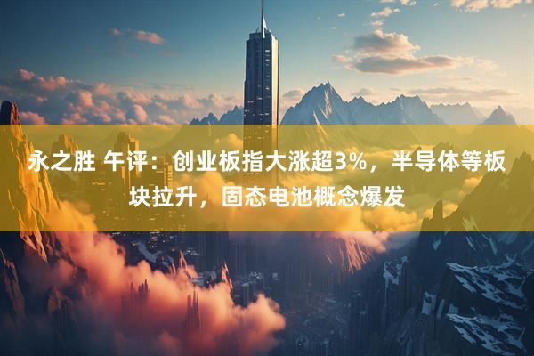 永之胜 午评：创业板指大涨超3%，半导体等板块拉升，固态电池概念爆发