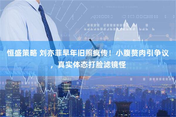 恒盛策略 刘亦菲早年旧照疯传！小腹赘肉引争议，真实体态打脸滤镜怪